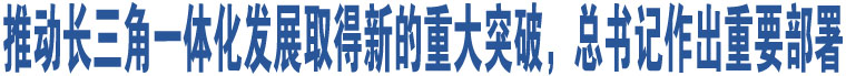 推動(dòng)長(zhǎng)三角一體化發(fā)展取得新的重大突破，總書記作出重要部署