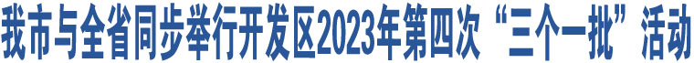 我市與全省同步舉行開(kāi)發(fā)區(qū)2023年第四次“三個(gè)一批”活動(dòng)