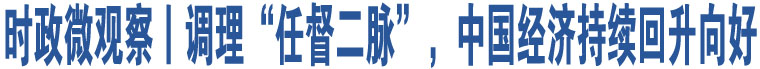 時(shí)政微觀察丨調(diào)理“任督二脈”，中國(guó)經(jīng)濟(jì)持續(xù)回升向好