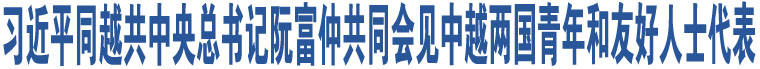 習(xí)近平同越共中央總書記阮富仲共同會(huì)見中越兩國(guó)青年和友好人士代表