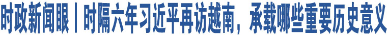 時(shí)政新聞眼丨時(shí)隔六年習(xí)近平再訪越南，承載哪些重要?dú)v史意義