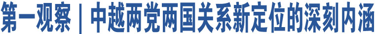 第一觀察｜中越兩黨兩國(guó)關(guān)系新定位的深刻內(nèi)涵