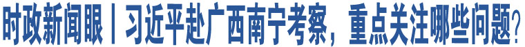 時(shí)政新聞眼丨習(xí)近平赴廣西南寧考察，重點(diǎn)關(guān)注哪些問題？