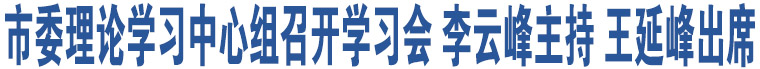 市委理論學(xué)習(xí)中心組召開學(xué)習(xí)會(huì) 李云峰主持 王延峰出席