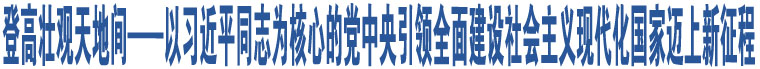 登高壯觀天地間——以習近平同志為核心的黨中央引領全面建設社會主義現(xiàn)代化國家邁上新征程