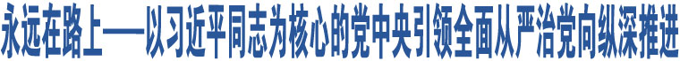 永遠(yuǎn)在路上——以習(xí)近平同志為核心的黨中央引領(lǐng)全面從嚴(yán)治黨向縱深推進(jìn)