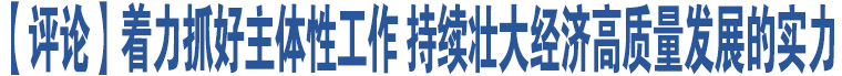 【評(píng)論】著力抓好主體性工作 持續(xù)壯大經(jīng)濟(jì)高質(zhì)量發(fā)展的實(shí)力