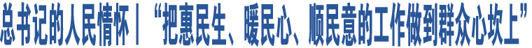 總書記的人民情懷丨“把惠民生、暖民心、順民意的工作做到群眾心坎上”