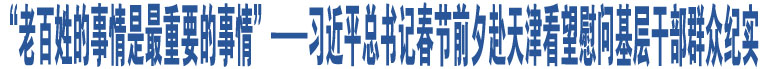 “老百姓的事情是最重要的事情”——習近平總書記春節(jié)前夕赴天津看望慰問基層干部群眾紀實