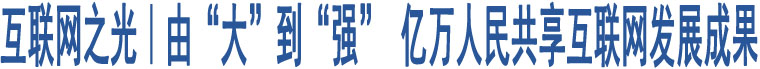 互聯(lián)網(wǎng)之光｜由“大”到“強(qiáng)” 億萬人民共享互聯(lián)網(wǎng)發(fā)展成果