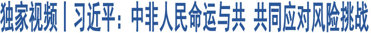 獨(dú)家視頻丨習(xí)近平：中非人民命運(yùn)與共 共同應(yīng)對(duì)風(fēng)險(xiǎn)挑戰(zhàn)