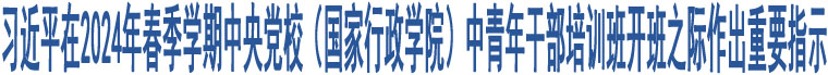 習(xí)近平在2024年春季學(xué)期中央黨校（國家行政學(xué)院）中青年干部培訓(xùn)班開班之際作出重要指示