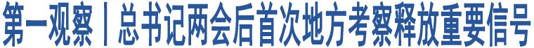 第一觀察丨總書記兩會后首次地方考察釋放重要信號