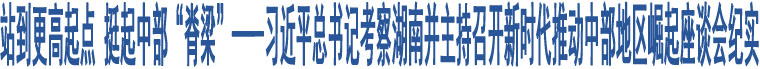 站到更高起點 挺起中部“脊梁”——習近平總書記考察湖南并主持召開新時代推動中部地區(qū)崛起座談會紀實