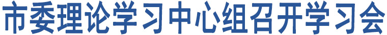 市委理論學(xué)習(xí)中心組召開學(xué)習(xí)會(huì)