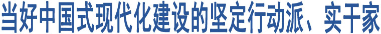 當(dāng)好中國(guó)式現(xiàn)代化建設(shè)的堅(jiān)定行動(dòng)派、實(shí)干家