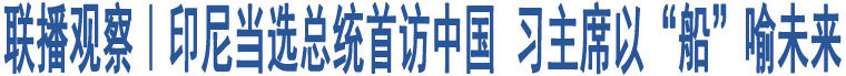 聯(lián)播觀察｜印尼當(dāng)選總統(tǒng)首訪中國(guó) 習(xí)主席以“船”喻未來(lái)