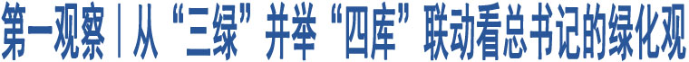 第一觀察｜從“三綠”并舉“四庫(kù)”聯(lián)動(dòng)看總書(shū)記的綠化觀