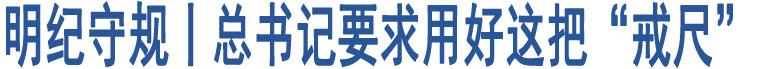 明紀(jì)守規(guī)丨總書記要求用好這把“戒尺”