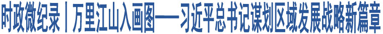 時政微紀錄丨萬里江山入畫圖——習近平總書記謀劃區(qū)域發(fā)展戰(zhàn)略新篇章