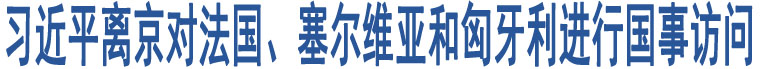 習(xí)近平離京對法國、塞爾維亞和匈牙利進行國事訪問