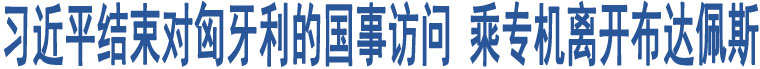 習(xí)近平結(jié)束對(duì)匈牙利的國(guó)事訪問 乘專機(jī)離開布達(dá)佩斯