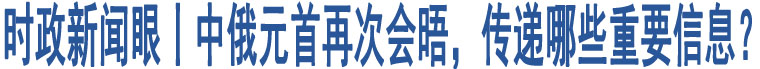 時政新聞眼丨中俄元首再次會晤，傳遞哪些重要信息？