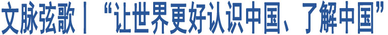 文脈弦歌丨“讓世界更好認(rèn)識中國、了解中國”