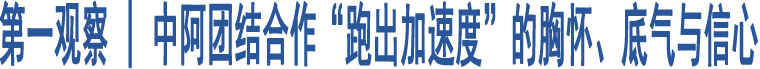 第一觀(guān)察 | 中阿團(tuán)結(jié)合作“跑出加速度”的胸懷、底氣與信心