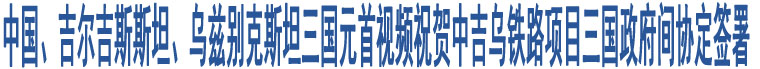 中國(guó)、吉爾吉斯斯坦、烏茲別克斯坦三國(guó)元首視頻祝賀中吉烏鐵路項(xiàng)目三國(guó)政府間協(xié)定簽署