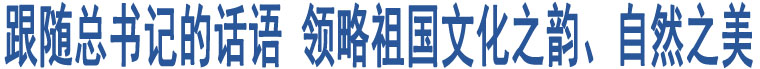 跟隨總書記的話語(yǔ) 領(lǐng)略祖國(guó)文化之韻、自然之美