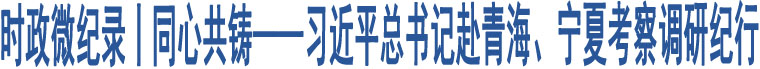 時政微紀錄丨同心共鑄——習(xí)近平總書記赴青海、寧夏考察調(diào)研紀行