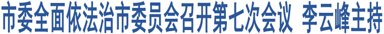 市委全面依法治市委員會召開第七次會議 李云峰主持