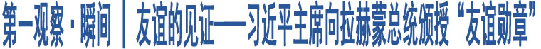 第一觀察·瞬間 | 友誼的見證——習(xí)近平主席向拉赫蒙總統(tǒng)頒授“友誼勛章”