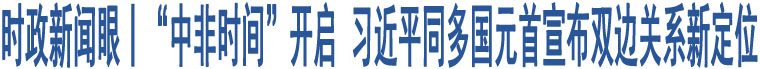 時(shí)政新聞眼丨“中非時(shí)間”開(kāi)啟 習(xí)近平同多國(guó)元首宣布雙邊關(guān)系新定位