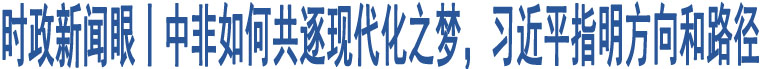 時(shí)政新聞眼丨中非如何共逐現(xiàn)代化之夢(mèng)，習(xí)近平指明方向和路徑