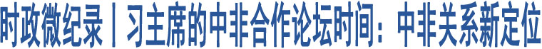 時(shí)政微紀(jì)錄丨習(xí)主席的中非合作論壇時(shí)間：中非關(guān)系新定位