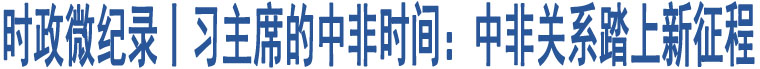 時(shí)政微紀(jì)錄丨習(xí)主席的中非時(shí)間：中非關(guān)系踏上新征程