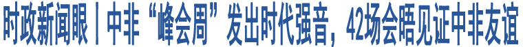 時(shí)政新聞眼丨中非“峰會(huì)周”發(fā)出時(shí)代強(qiáng)音，42場會(huì)晤見證中非友誼