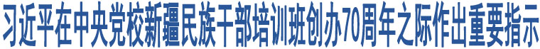 習(xí)近平在中央黨校新疆民族干部培訓(xùn)班創(chuàng)辦70周年之際作出重要指示