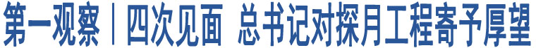 第一觀察｜四次見(jiàn)面 總書(shū)記對(duì)探月工程寄予厚望