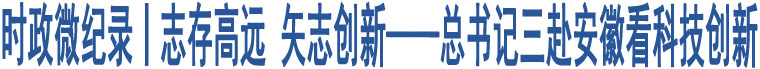 時(shí)政微紀(jì)錄丨志存高遠(yuǎn) 矢志創(chuàng)新——總書記三赴安徽看科技創(chuàng)新