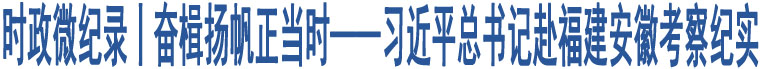 時政微紀錄丨奮楫揚帆正當時——習近平總書記赴福建安徽考察紀實