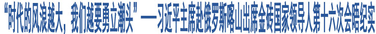 “時(shí)代的風(fēng)浪越大，我們?cè)揭铝⒊鳖^”——習(xí)近平主席赴俄羅斯喀山出席金磚國(guó)家領(lǐng)導(dǎo)人第十六次會(huì)晤紀(jì)實(shí)