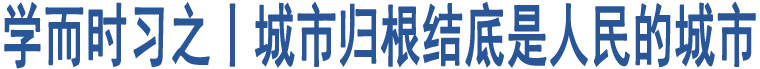 學(xué)而時習(xí)之丨城市歸根結(jié)底是人民的城市