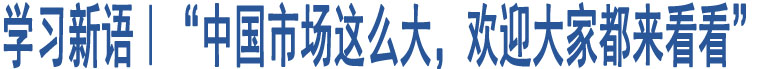 學(xué)習(xí)新語｜“中國市場這么大，歡迎大家都來看看”