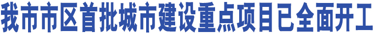 我市市區(qū)首批城市建設重點項目已全面開工