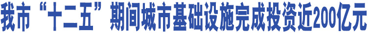 我市“十二五”期間城市基礎設施完成投資近200億元