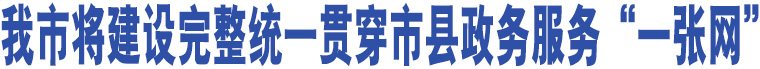 我市將建設完整統(tǒng)一貫穿市縣政務服務“一張網(wǎng)”