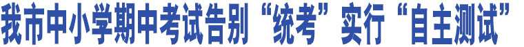 我市中小學期中考試告別“統(tǒng)考”實行“自主測試”